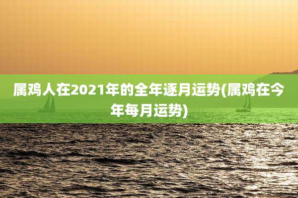 属鸡人在2021年的全年逐月运势(属鸡在今年每月运势)