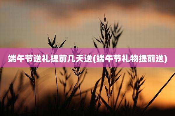 端午节送礼提前几天送(端午节礼物提前送)