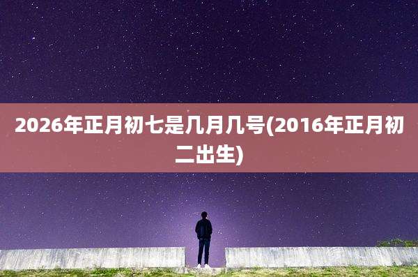 2026年正月初七是几月几号(2016年正月初二出生)
