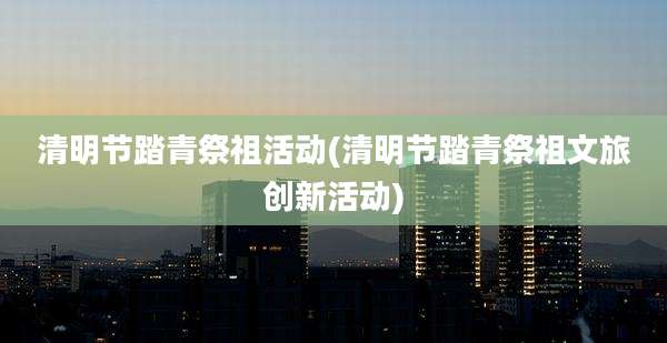 清明节踏青祭祖活动(清明节踏青祭祖文旅创新活动)