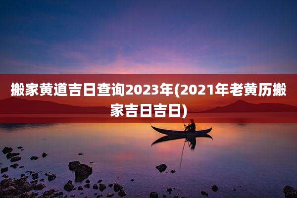 搬家黄道吉日查询2023年(2021年老黄历搬家吉日吉日)