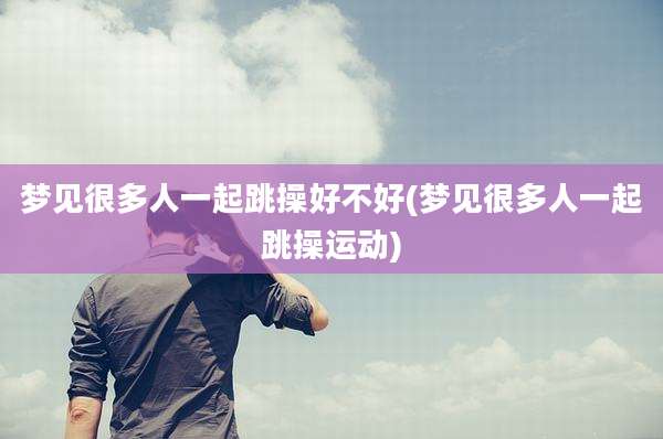 梦见很多人一起跳操好不好(梦见很多人一起跳操运动)
