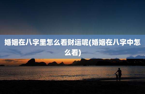 婚姻在八字里怎么看财运呢(婚姻在八字中怎么看)