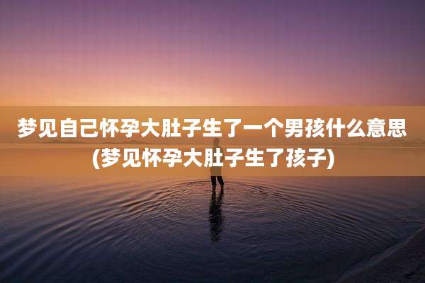 梦见自己怀孕大肚子生了一个男孩什么意思(梦见怀孕大肚子生了孩子)