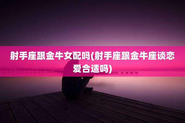射手座跟金牛女配吗(射手座跟金牛座谈恋爱合适吗)