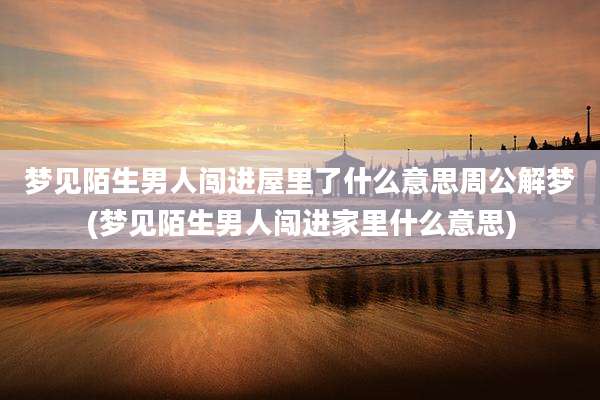 梦见陌生男人闯进屋里了什么意思周公解梦(梦见陌生男人闯进家里什么意思)