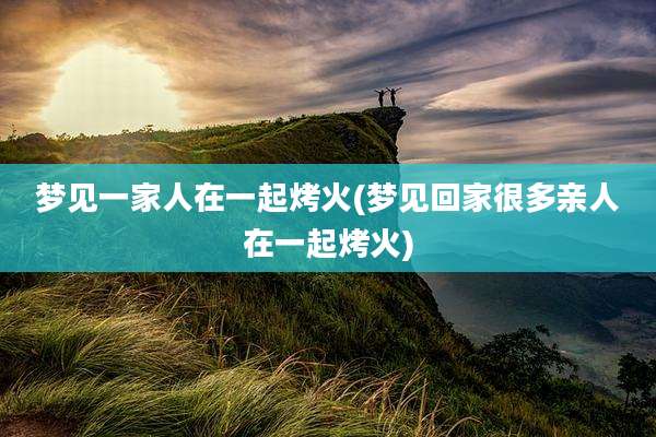 梦见一家人在一起烤火(梦见回家很多亲人在一起烤火)