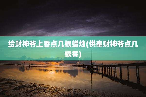 给财神爷上香点几根蜡烛(供奉财神爷点几根香)