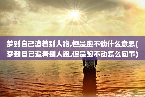 梦到自己追着别人跑,但是跑不动什么意思(梦到自己追着别人跑,但是跑不动怎么回事)