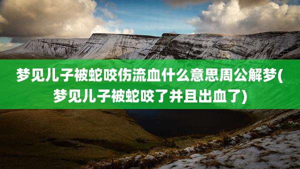 梦见儿子被蛇咬伤流血什么意思周公解梦(梦见儿子被蛇咬了并且出血了)