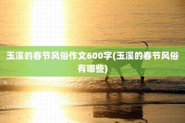 玉溪的春节风俗作文600字(玉溪的春节风俗有哪些)