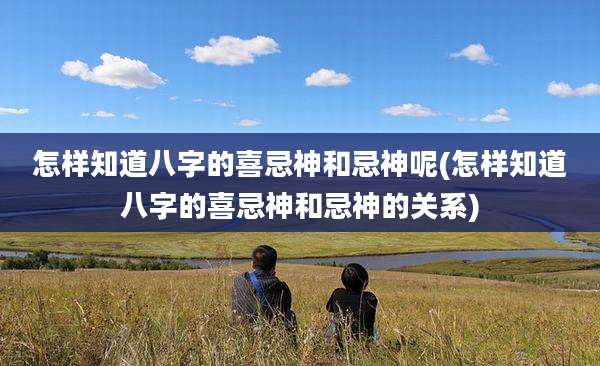怎样知道八字的喜忌神和忌神呢(怎样知道八字的喜忌神和忌神的关系)