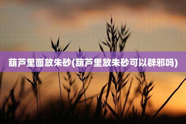 葫芦里面放朱砂(葫芦里放朱砂可以辟邪吗)