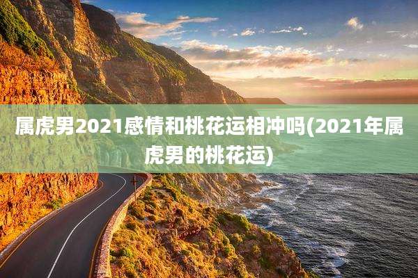 属虎男2021感情和桃花运相冲吗(2021年属虎男的桃花运)