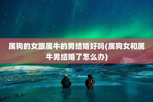 属狗的女跟属牛的男结婚好吗(属狗女和属牛男结婚了怎么办)