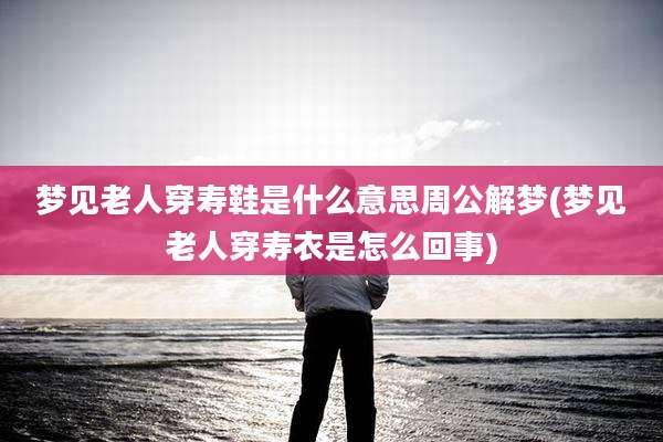 梦见老人穿寿鞋是什么意思周公解梦(梦见老人穿寿衣是怎么回事)