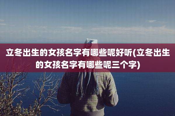 立冬出生的女孩名字有哪些呢好听(立冬出生的女孩名字有哪些呢三个字)