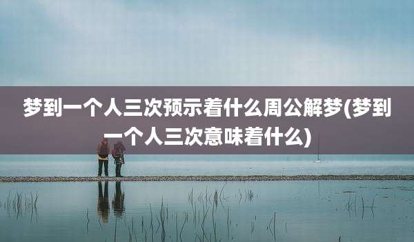 梦到一个人三次预示着什么周公解梦(梦到一个人三次意味着什么)