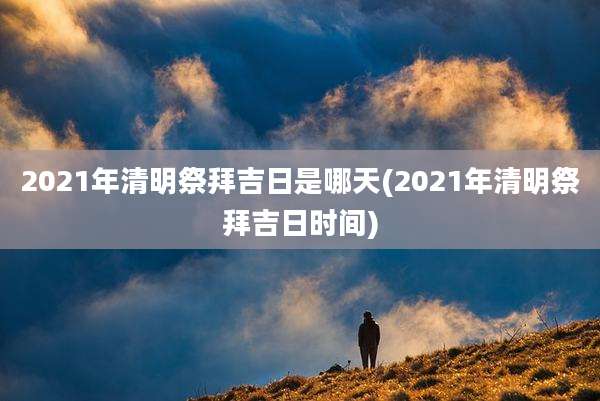2021年清明祭拜吉日是哪天(2021年清明祭拜吉日时间)