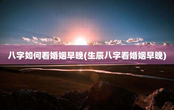 八字如何看婚姻早晚(生辰八字看婚姻早晚)