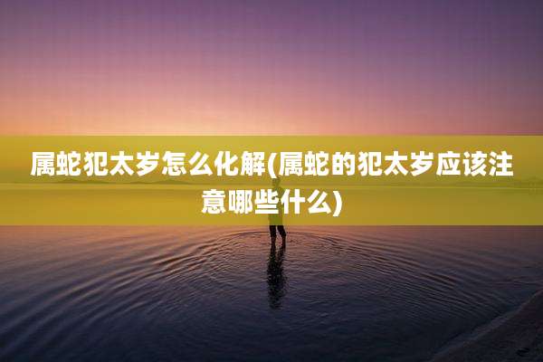 属蛇犯太岁怎么化解(属蛇的犯太岁应该注意哪些什么)
