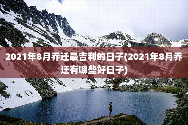 2021年8月乔迁最吉利的日子(2021年8月乔迁有哪些好日子)