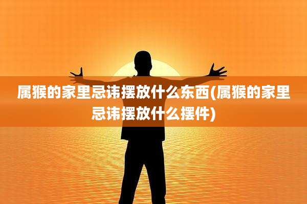 属猴的家里忌讳摆放什么东西(属猴的家里忌讳摆放什么摆件)