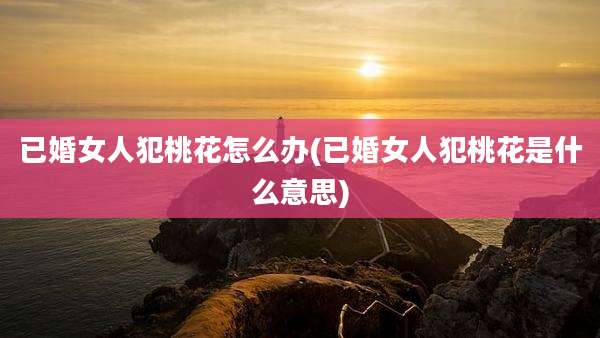 已婚女人犯桃花怎么办(已婚女人犯桃花是什么意思)