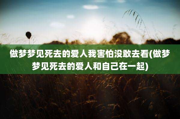 做梦梦见死去的爱人我害怕没敢去看(做梦梦见死去的爱人和自己在一起)