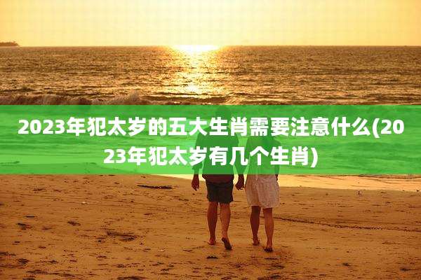 2023年犯太岁的五大生肖需要注意什么(2023年犯太岁有几个生肖)