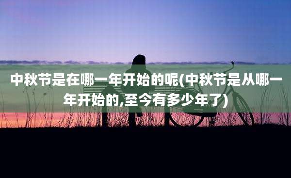 中秋节是在哪一年开始的呢(中秋节是从哪一年开始的,至今有多少年了)