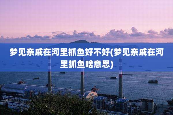 梦见亲戚在河里抓鱼好不好(梦见亲戚在河里抓鱼啥意思)