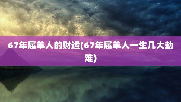 67年属羊人的财运(67年属羊人一生几大劫难)
