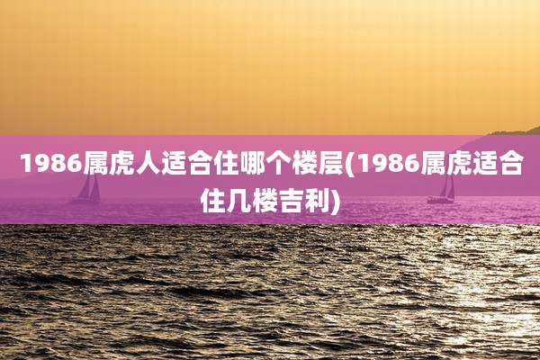 1986属虎人适合住哪个楼层(1986属虎适合住几楼吉利)