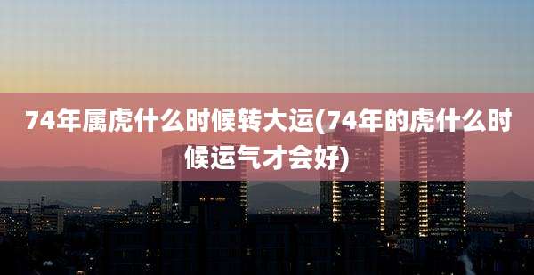 74年属虎什么时候转大运(74年的虎什么时候运气才会好)