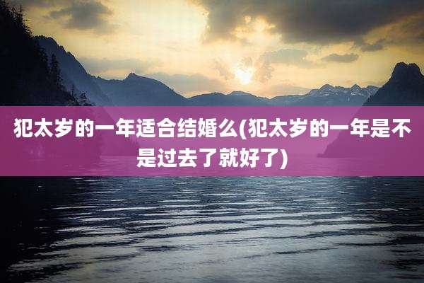 犯太岁的一年适合结婚么(犯太岁的一年是不是过去了就好了)