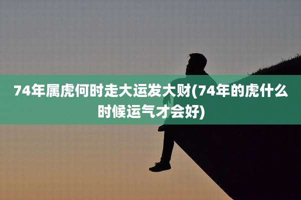 74年属虎何时走大运发大财(74年的虎什么时候运气才会好)