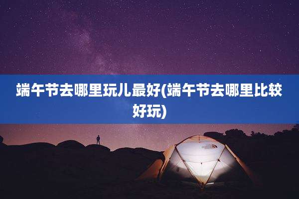 端午节去哪里玩儿最好(端午节去哪里比较好玩)