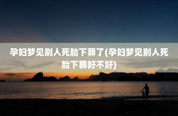 孕妇梦见别人死胎下葬了(孕妇梦见别人死胎下葬好不好)