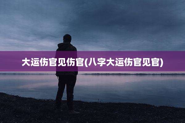 大运伤官见伤官(八字大运伤官见官)