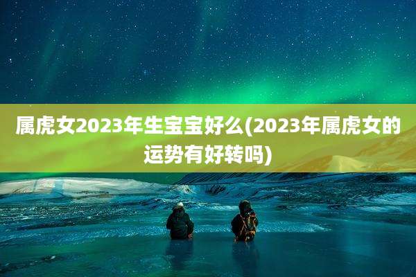 属虎女2023年生宝宝好么(2023年属虎女的运势有好转吗)