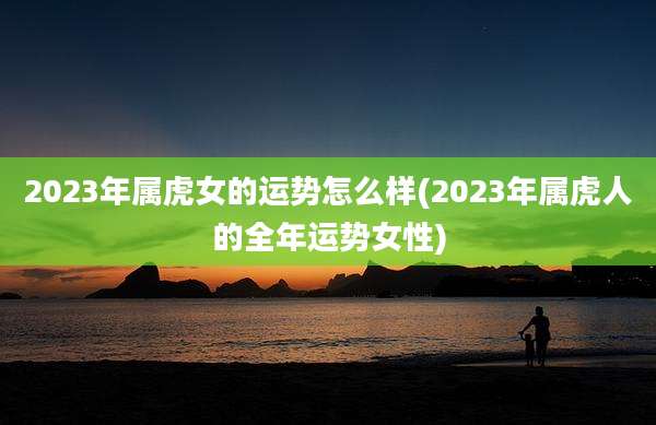 2023年属虎女的运势怎么样(2023年属虎人的全年运势女性)