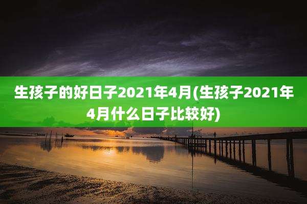 生孩子的好日子2021年4月(生孩子2021年4月什么日子比较好)