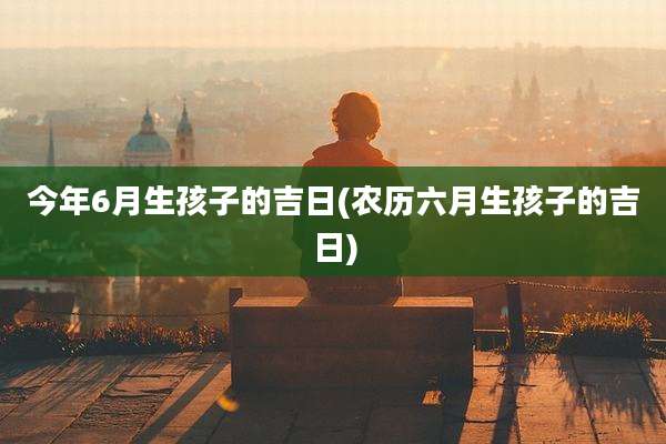 今年6月生孩子的吉日(农历六月生孩子的吉日)