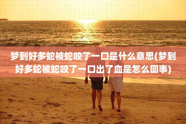 梦到好多蛇被蛇咬了一口是什么意思(梦到好多蛇被蛇咬了一口出了血是怎么回事)