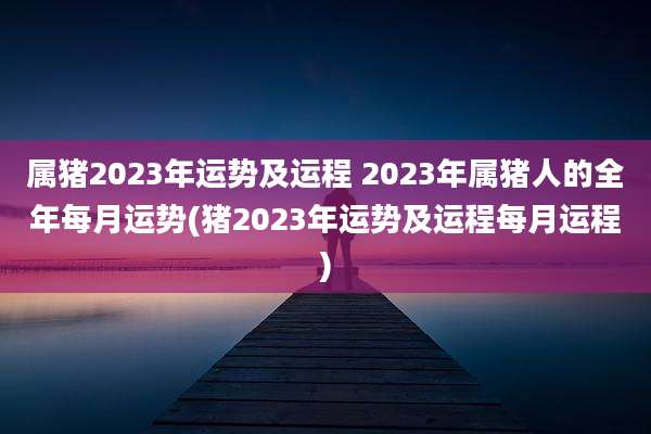 属猪2023年运势及运程 2023年属猪人的全年每月运势(猪2023年运势及运程每月运程)