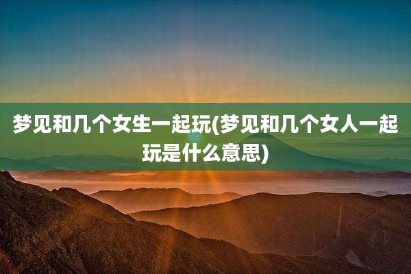 梦见和几个女生一起玩(梦见和几个女人一起玩是什么意思)