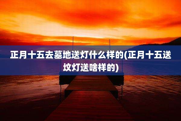 正月十五去墓地送灯什么样的(正月十五送坟灯送啥样的)