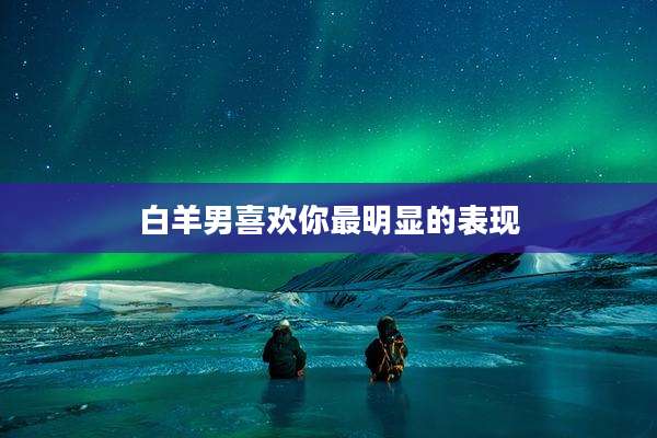 白羊男喜欢你最明显的表现
