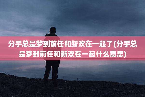 分手总是梦到前任和新欢在一起了(分手总是梦到前任和新欢在一起什么意思)